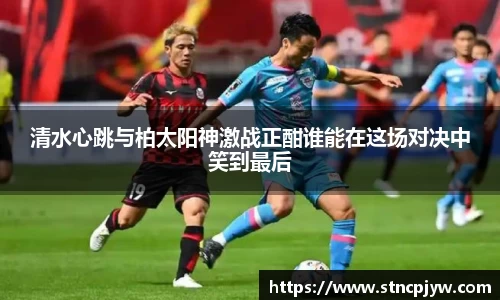 清水心跳与柏太阳神激战正酣谁能在这场对决中笑到最后